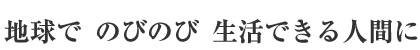 地球で のびのび 生活できる人間に